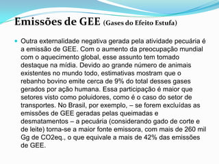 Emissões de GEE (Gases do Efeito Estufa)Outra externalidade negativa gerada pela atividade pecuária é a emissão de GEE. Com o aumento da preocupação mundial com o aquecimento global, esse assunto tem tomado destaque na mídia. Devido ao grande número de animais existentes no mundo todo, estimativas mostram que o rebanho bovino emite cerca de 9% do total desses gases gerados por ação humana. Essa participação é maior que setores visto como poluidores, como é o caso do setor de transportes. No Brasil, por exemplo, – se forem excluídas as emissões de GEE geradas pelas queimadas e desmatamentos – a pecuária (considerando gado de corte e de leite) torna-se a maior fonte emissora, com mais de 260 mil Gg de CO2eq., o que equivale a mais de 42% das emissões de GEE.