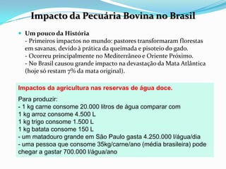 Impacto da Pecuária Bovina no BrasilUm pouco da História- Primeiros impactos no mundo: pastores transformaram florestas em savanas, devido à prática da queimada e pisoteio do gado.- Ocorreu principalmente no Mediterrâneo e Oriente Próximo.- No Brasil causou grande impacto na devastação da Mata Atlântica (hoje só restam 7% da mata original).Impactos da agricultura nas reservas de água doce.Para produzir:- 1 kg carne consome 20.000 litros de água comparar com1 kg arroz consome 4.500 L1 kg trigo consome 1.500 L1 kg batata consome 150 L- um matadouro grande em São Paulo gasta 4.250.000 l/água/dia- uma pessoa que consome 35kg/carne/ano (média brasileira) pode chegar a gastar 700.000 l/água/ano