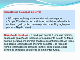 Impactos na ocupação de terras- 1/3 da produção agrícola mundial vai para o gado.- Ocupa 75% das terras produtivas brasileiras (não adianta confinar o gado, pois o mesmo pode comer 7kg ração para produzir 1kg de carne).Geração de resíduos – a produção animal é uma das maiores causas da geração de resíduos, principalmente devido às fezes animais geradas em animais criados em confinamento. As fezes dos porcos (chamadas de chorume de porco), as fezes de frango (chamadas de cama de frango), entre outras, estão dentre as principais poluidoras de ambientes rurais.