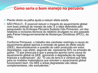 Como seria o bom manejo na pecuáriaPlantio direto na palha ajuda a reduzir efeito estufaSÃO PAULO - É possível reduzir o impacto do aquecimento global com boas práticas de manejo do solo. É a idéia defendida pelo pesquisador da Embrapa Pecuária Sudeste Odo Primavesi, um dos relatores e revisores técnicos do relatório divulgado no ano passado pelo Painel Intergovernamental de Mudanças Climáticas (IPCC), da ONU.Conforme Primavesi, o trabalho dos cientistas restringiu a causa do aquecimento global apenas à emissão de gases do efeito estufa (GEE), desconsiderando a questão do calor produzido em solos degradados, cujo efeito, segundo ele, representa 50% na emissão de gases. ''O que preocupa é que a pesquisa aponta como causa do aquecimento global os GEE, ignorando a degradação de regiões tropicais e subtropicais'', diz. ''O uso da terra é a variável que falta para os modelos matemáticos que simulam o aquecimento global funcionarem bem. Os GEE e áreas degradadas são idéias complementares, não excludentes.''