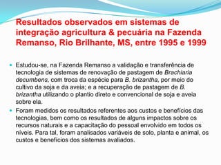 	Resultados observados em sistemas de integração agricultura & pecuária na Fazenda Remanso, Rio Brilhante, MS, entre 1995 e 1999Estudou-se, na Fazenda Remanso a validação e transferência de tecnologia de sistemas de renovação de pastagem de Brachiariadecumbens, com troca da espécie para B. brizantha, por meio do cultivo da soja e da aveia; e a recuperação de pastagem de B. brizantha utilizando o plantio direto e convencional de soja e aveia sobre ela. Foram medidos os resultados referentes aos custos e benefícios das tecnologias, bem como os resultados de alguns impactos sobre os recursos naturais e a capacitação do pessoal envolvido em todos os níveis. Para tal, foram analisados variáveis de solo, planta e animal, os custos e benefícios dos sistemas avaliados. 