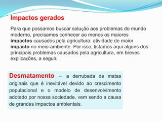 Impactos geradosPara que possamos buscar solução aos problemas do mundo moderno, precisamos conhecer ao menos os maiores impactos causados pela agricultura: atividade de maior impacto no meio-ambiente. Por isso, listamos aqui alguns dos principais problemas causados pela agricultura, em breves explicações, a seguir. Desmatamento– a derrubada de matas originais que é inevitável devido ao crescimento populacional e o modelo de desenvolvimento adotado por nossa sociedade, vem sendo a causa de grandes impactos ambientais.