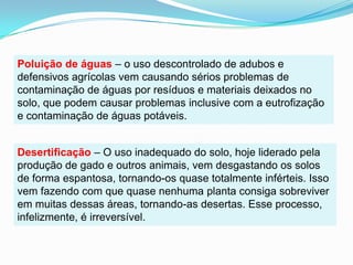 Poluição de águas– o uso descontrolado de adubos e defensivos agrícolas vem causando sérios problemas de contaminação de águas por resíduos e materiais deixados no solo, que podem causar problemas inclusive com a eutrofização e contaminação de águas potáveis.Desertificação– O uso inadequado do solo, hoje liderado pela produção de gado e outros animais, vem desgastando os solos de forma espantosa, tornando-os quase totalmente inférteis. Isso vem fazendo com que quase nenhuma planta consiga sobreviver em muitas dessas áreas, tornando-as desertas. Esse processo, infelizmente, é irreversível.