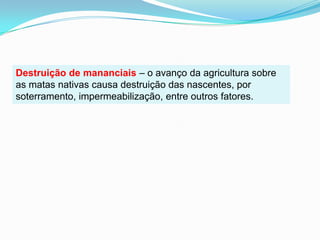 Destruição de mananciais – o avanço da agricultura sobre as matas nativas causa destruição das nascentes, por soterramento, impermeabilização, entre outros fatores.