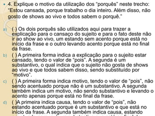  4. Explique o motivo da utilização dos “porquês” neste trecho:
“Estou cansada, porque trabalho o dia inteiro. Além disso, não
gosto de shows ao vivo e todos sabem o porquê.”
a) ( ) Os dois porquês são utilizados aqui para trazer a
explicação para o cansaço do sujeito e para o fato deste não
ir ao show ao vivo, um estando sem acento porque está no
início da frase e o outro levando acento porque está no final
da frase.
b) ( ) A primeira forma indica a explicação para o sujeito estar
cansado, tendo o valor de “pois”. A segunda é um
substantivo, o qual indica que o sujeito não gosta de shows
ao vivo e que todos sabem disso, sendo substituído por
“motivo”.
c) ( ) A primeira forma indica motivo, tendo o valor de “pois”, não
sendo acentuado porque não é um substantivo. A segunda
também indica um motivo, não sendo substantivo e levando o
acento apenas porque está no final da frase.
d) ( )A primeira indica causa, tendo o valor de “pois”, não
estando acentuado porque é um substantivo e que está no
início da frase. A segunda também indica causa, estando
 
