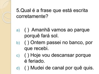 5.Qual é a frase que está escrita
corretamente?
a) ( ) Amanhã vamos ao parque
porquê fará sol.
b) ( ) Ontem passei no banco, por
que recebi.
c) ( ) Hoje vou descansar porque
é feriado.
d) ( ) Mudei de canal por quê quis.
 