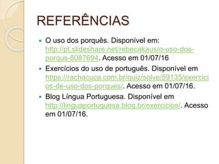 REFERÊNCIAS
 O uso dos porquês. Disponível em:
http://pt.slideshare.net/rebecakaus/o-uso-dos-
porqus-8087694. Acesso em 01/07/16
 Exercícios do uso de português. Disponível em
https://rachacuca.com.br/quiz/solve/59135/exercici
os-de-uso-dos-porques/. Acesso em 01/07/16.
 Blog Língua Portuguesa. Disponível em
http://linguaportuguesa.blog.br/exercicios/. Acesso
em 01/07/16.
 