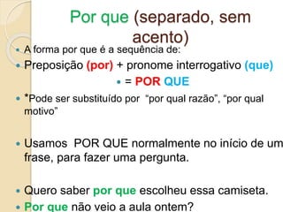 Por que (separado, sem
acento)
 A forma por que é a sequência de:
 Preposição (por) + pronome interrogativo (que)
 = POR QUE
 *Pode ser substituído por “por qual razão”, “por qual
motivo”
 Usamos POR QUE normalmente no início de um
frase, para fazer uma pergunta.
 Quero saber por que escolheu essa camiseta.
 Por que não veio a aula ontem?
 