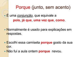 Porque (junto, sem acento)
 É uma conjunção, que equivale a
pois, já que, uma vez que, como.
 Normalmente é usado para explicações em
respostas.
 Escolhi essa camiseta porque gosto da sua
cor.
 Não fui a aula ontem porque nevou.
 