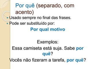 Por quê (separado, com
acento)
 Usado sempre no final das frases.
 Pode ser substituído por:
Por qual motivo
Exemplos:
Essa camiseta está suja. Sabe por
quê?
Vocês não fizeram a tarefa, por quê?
 