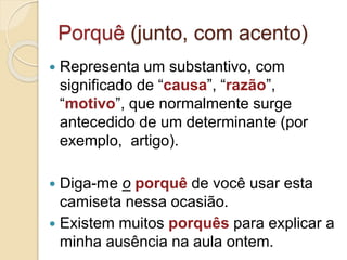 Porquê (junto, com acento)
 Representa um substantivo, com
significado de “causa”, “razão”,
“motivo”, que normalmente surge
antecedido de um determinante (por
exemplo, artigo).
 Diga-me o porquê de você usar esta
camiseta nessa ocasião.
 Existem muitos porquês para explicar a
minha ausência na aula ontem.
 