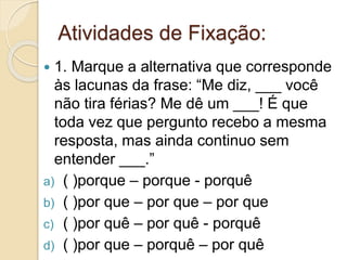 Atividades de Fixação:
 1. Marque a alternativa que corresponde
às lacunas da frase: “Me diz, ___ você
não tira férias? Me dê um ___! É que
toda vez que pergunto recebo a mesma
resposta, mas ainda continuo sem
entender ___.”
a) ( )porque – porque - porquê
b) ( )por que – por que – por que
c) ( )por quê – por quê - porquê
d) ( )por que – porquê – por quê
 