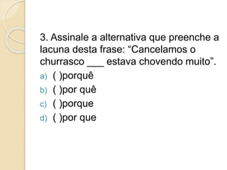 3. Assinale a alternativa que preenche a
lacuna desta frase: “Cancelamos o
churrasco ___ estava chovendo muito”.
a) ( )porquê
b) ( )por quê
c) ( )porque
d) ( )por que
 