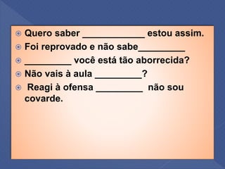  Quero saber ____________ estou assim.
 Foi reprovado e não sabe_________
 _________ você está tão aborrecida?
 Não vais à aula _________?
 Reagi à ofensa _________ não sou
covarde.
 