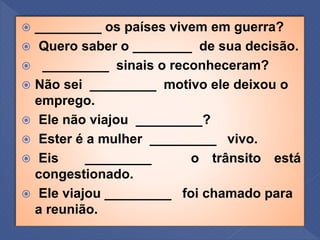  _________ os países vivem em guerra?
 Quero saber o ________ de sua decisão.
 _________ sinais o reconheceram?
 Não sei _________ motivo ele deixou o
emprego.
 Ele não viajou _________?
 Ester é a mulher _________ vivo.
 Eis _________ o trânsito está
congestionado.
 Ele viajou _________ foi chamado para
a reunião.
 