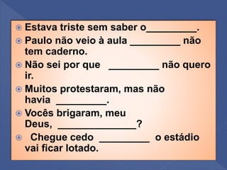  Estava triste sem saber o_________.
 Paulo não veio à aula _________ não
tem caderno.
 Não sei por que _________ não quero
ir.
 Muitos protestaram, mas não
havia _________.
 Vocês brigaram, meu
Deus, ______________?
 Chegue cedo _________ o estádio
vai ficar lotado.
 