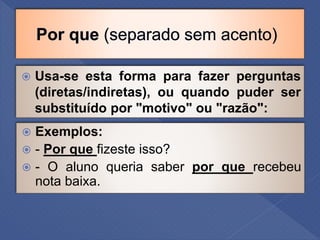  Usa-se esta forma para fazer perguntas
(diretas/indiretas), ou quando puder ser
substituído por "motivo" ou "razão":
 Exemplos:
 - Por que fizeste isso?
 - O aluno queria saber por que recebeu
nota baixa.
 