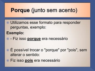  Utilizamos esse formato para responder
perguntas, exemplo:
Exemplo:
 - Fiz isso porque era necessário
 É possível trocar o "porque" por "pois", sem
alterar o sentido:
 Fiz isso pois era necessário
 
