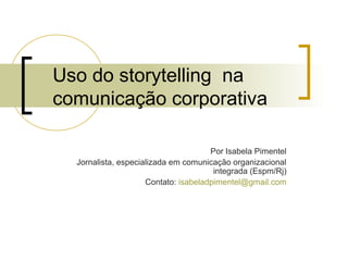 Uso do storytelling na
comunicação corporativa

                                      Por Isabela Pimentel
  Jornalista, especializada em comunicação organizacional
                                       integrada (Espm/Rj)
                     Contato: isabeladpimentel@gmail.com
 