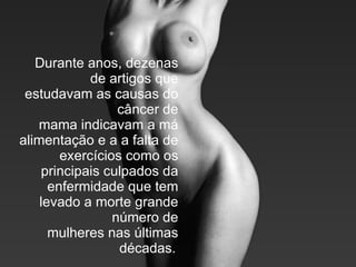 Durante anos, dezenas de artigos que estudavam as causas do câncer de mama indicavam a má alimentação e a a falta de exercícios como os principais culpados da enfermidade que tem levado a morte grande número de mulheres nas últimas décadas.   