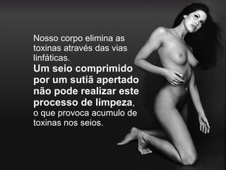 Nosso corpo elimina as toxinas através das vias linfáticas. Um seio comprimido por um sutiã apertado não pode realizar este processo de limpeza , o que provoca acumulo de toxinas nos seios. 