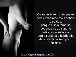 Os sutiãs fazem com que os
               seios tornem-se mais débeis
                          e caídos,
                  porque o seio torna-se
                  dependente do suporte
                   artificial do sutiã e o
                corpo perde sua habilidade
                 de sustentar o seio por si
                           mesmo.


http://blogsrei.blogspot.com.br/
 