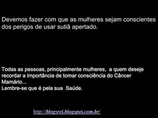 Devemos fazer com que as mulheres sejam conscientes
        Soraya
dos perigos de usar sutiã apertado.




Todas as pessoas, principalmente mulheres, a quem deseje
recordar a importância de tomar consciência do Câncer
Mamário...
Lembre-se que é pela sua Saúde.



            http://blogsrei.blogspot.com.br/
 