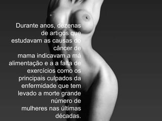 Durante anos, dezenas
             de artigos que
 estudavam as causas do
                  câncer de
   mama indicavam a má
alimentação e a a falta de
        exercícios como os
    principais culpados da
      enfermidade que tem
    levado a morte grande
                 número de
      mulheres nas últimas
                   décadas.
 