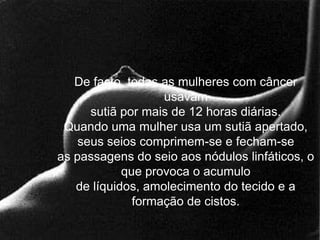 De facto, todas as mulheres com câncer
                   usavam
      sutiã por mais de 12 horas diárias.
 Quando uma mulher usa um sutiã apertado,
    seus seios comprimem-se e fecham-se
as passagens do seio aos nódulos linfáticos, o
            que provoca o acumulo
   de líquidos, amolecimento do tecido e a
              formação de cistos.
 