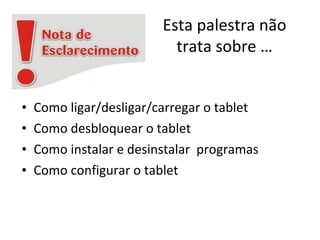 Esta palestra não
trata sobre …
• Como ligar/desligar/carregar o tablet
• Como desbloquear o tablet
• Como instalar e desinstalar programas
• Como configurar o tablet
 