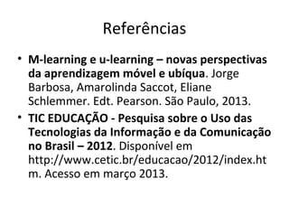 Referências
• M-learning e u-learning – novas perspectivas
da aprendizagem móvel e ubíqua. Jorge
Barbosa, Amarolinda Saccot, Eliane
Schlemmer. Edt. Pearson. São Paulo, 2013.
• TIC EDUCAÇÃO - Pesquisa sobre o Uso das
Tecnologias da Informação e da Comunicação
no Brasil – 2012. Disponível em
http://www.cetic.br/educacao/2012/index.ht
m. Acesso em março 2013.
 