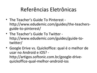 Referências Eletrônicas
• The Teacher’s Guide To Pinterest -
http://www.edudemic.com/guides/the-teachers-
guide-to-pinterest/
• The Teacher’s Guide To Twitter -
http://www.edudemic.com/guides/guide-to-
twitter/
• Google Drive vs. Quickoffice: qual é o melhor de
usar no Android e iOS? -
http://artigos.softonic.com.br/google-drive-
quickoffice-qual-melhor-android-ios
 