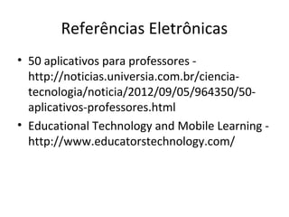 • 50 aplicativos para professores -
http://noticias.universia.com.br/ciencia-
tecnologia/noticia/2012/09/05/964350/50-
aplicativos-professores.html
• Educational Technology and Mobile Learning -
http://www.educatorstechnology.com/
Referências Eletrônicas
 