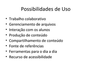 Possibilidades de Uso
• Trabalho colaborativo
• Gerenciamento de arquivos
• Interação com os alunos
• Produção de conteúdo
• Compartilhamento de conteúdo
• Fonte de referências
• Ferramentas para o dia a dia
• Recurso de acessibilidade
 