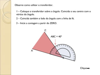 1 – Coloque o transferidor sobre o ângulo. Coincida o seu centro com o vértice do ângulo. Observe como utilizar o transferidor. 2 – Coincida também o lado do ângulo com a linha de fé. 3 – Inicie a contagem a partir do ZERO.  ABC = 40º A C B Clique  0 180 90 10 20 30 40 60 50 70 80 100 110 120 130 140 150 160 170 