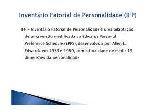 IFP – Inventário Fatorial de Personalidade é uma adaptação
 de uma versão modificada do Edwards Personal
 Preference Schedule (EPPS), desenvolvido por Allen L.
 Edwards em 1953 e 1959, com a finalidade de medir 15
 dimensões da personalidade
 