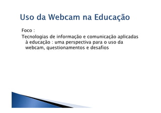 Foco :
Tecnologias de informação e comunicação aplicadas
 à educação : uma perspectiva para o uso da
 webcam, questionamentos e desafios
 