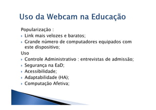 Popularização :
 Link mais velozes e baratos;
 Grande número de computadores equipados com
 este dispositivo;
Uso
 Controle Administrativo : entrevistas de admissão;
 Segurança na EaD;
 Acessibilidade;
 Adaptabilidade (HA);
 Computação Afetiva;
 
