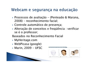 Processos de avaliação - (Penteado & Marana,
 2008) – reconhecimento facial;
 Controle automático de presença;
 Alteração de conceitos e freqüência : verificar
 se é o professor;
Baseados no Reconhecimento Facial
 MyHeritage.com
 WebPicasa (google)
 Marin, 2009 - UFSC
 