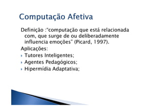 Definição :“computação que está relacionada
 com, que surge de ou deliberadamente
 influencia emoções” (Picard, 1997).
Aplicações:
 Tutores Inteligentes;
 Agentes Pedagógicos;
 Hipermídia Adaptativa;
 