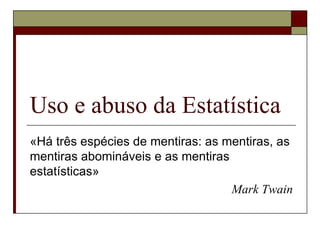 Uso e abuso da Estatística «Há três espécies de mentiras: as mentiras, as mentiras abomináveis e as mentiras estatísticas»  Mark Twain 