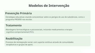 Modelos de Intervenção
Prevenção Primária
Estratégias educativas visando conscientizar sobre os perigos do uso de substâncias, como o
programa PROERD nas escolas.
Tratamento
Abordagens farmacológicas e psicossociais, incluindo medicamentos e terapia
cognitivo-comportamental (TCC).
Reabilitação
Processo de reintegração social, com suporte contínuo através de comunidades
terapêuticas e grupos de apoio.
 