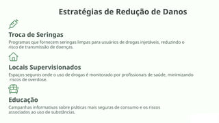 Estratégias de Redução de Danos
Troca de Seringas
Programas que fornecem seringas limpas para usuários de drogas injetáveis, reduzindo o
risco de transmissão de doenças.
Locais Supervisionados
Espaços seguros onde o uso de drogas é monitorado por profissionais de saúde, minimizando
riscos de overdose.
Educação
Campanhas informativas sobre práticas mais seguras de consumo e os riscos
associados ao uso de substâncias.
 