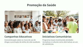 Promoção da Saúde
Campanhas Educativas
Conscientização sobre os riscos do uso de
drogas e promoção de estilos de vida saudáveis.
Iniciativas Comunitárias
Programas locais incentivando atividades
recreativas e culturais como alternativas ao uso
de substâncias.
 