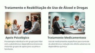 Tratamento e Reabilitação do Uso de Álcool e Drogas
Apoio Psicológico
Psicoterapia individual e em grupo para lidar
com a abstinência e dependência emocional,
incluindo grupos de apoio para usuários e
familiares.
Tratamento Medicamentoso
Uso de medicamentos específicos para controle
da abstinência e redução dos efeitos adversos da
dependência química.
 