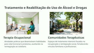 Tratamento e Reabilitação do Uso de Álcool e Drogas
Terapia Ocupacional
Atividades práticas que desenvolvem habilidades
para vida funcional e produtiva, auxiliando na
reintegração ao cotidiano.
Comunidades Terapêuticas
Espaços de tratamento intensivo focados na
recuperação e reintegração social, fortalecendo
vínculos familiares e profissionais.
 