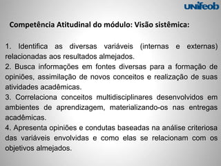 Competência Atitudinal do módulo: Visão sistêmica:
1. Identifica as diversas variáveis (internas e externas)
relacionadas aos resultados almejados.
2. Busca informações em fontes diversas para a formação de
opiniões, assimilação de novos conceitos e realização de suas
atividades acadêmicas.
3. Correlaciona conceitos multidisciplinares desenvolvidos em
ambientes de aprendizagem, materializando-os nas entregas
acadêmicas.
4. Apresenta opiniões e condutas baseadas na análise criteriosa
das variáveis envolvidas e como elas se relacionam com os
objetivos almejados.
 