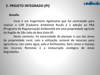 Desafio
Você é um Engenheiro Agrônomo que foi contratado para
realizar o CAR (Cadastro Ambiental Rural) e a adesão ao PRA
(Programa de Regularização Ambiental) em uma propriedade agrícola
da Região de São João da Boa Vista-SP.
Neste contexto, há necessidade de planejar o uso das áreas
da propriedade rural, com a utilização racional de recursos para
agricultura, tais como água, solo e fertilizantes, bem como o manejo
dos recursos florestais e a restauração ecológica de áreas
degradadas.
5. PROJETO INTEGRADO (PI)
 