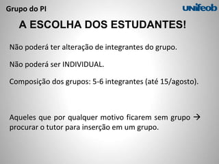 Grupo do PI
A ESCOLHA DOS ESTUDANTES!
Não poderá ter alteração de integrantes do grupo.
Não poderá ser INDIVIDUAL.
Composição dos grupos: 5-6 integrantes (até 15/agosto).
Aqueles que por qualquer motivo ficarem sem grupo 
procurar o tutor para inserção em um grupo.
 