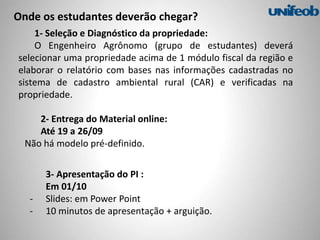 1- Seleção e Diagnóstico da propriedade:
O Engenheiro Agrônomo (grupo de estudantes) deverá
selecionar uma propriedade acima de 1 módulo fiscal da região e
elaborar o relatório com bases nas informações cadastradas no
sistema de cadastro ambiental rural (CAR) e verificadas na
propriedade.
Onde os estudantes deverão chegar?
2- Entrega do Material online:
Até 19 a 26/09
Não há modelo pré-definido.
3- Apresentação do PI :
Em 01/10
- Slides: em Power Point
- 10 minutos de apresentação + arguição.
 